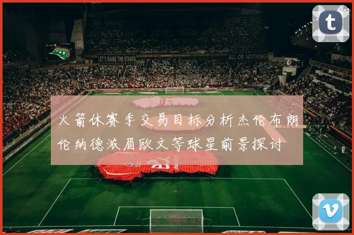 火箭休赛季交易目标分析杰伦布朗伦纳德浓眉欧文等球星前景探讨