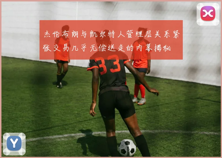 杰伦布朗与凯尔特人管理层关系紧张交易几乎无偿送走的内幕揭秘