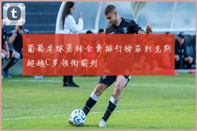 葡萄牙球员转会费排行榜菲利克斯超越C罗领衔前列
