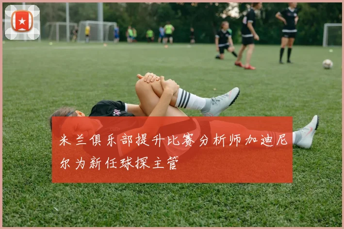 米兰俱乐部提升比赛分析师加迪尼尔为新任球探主管