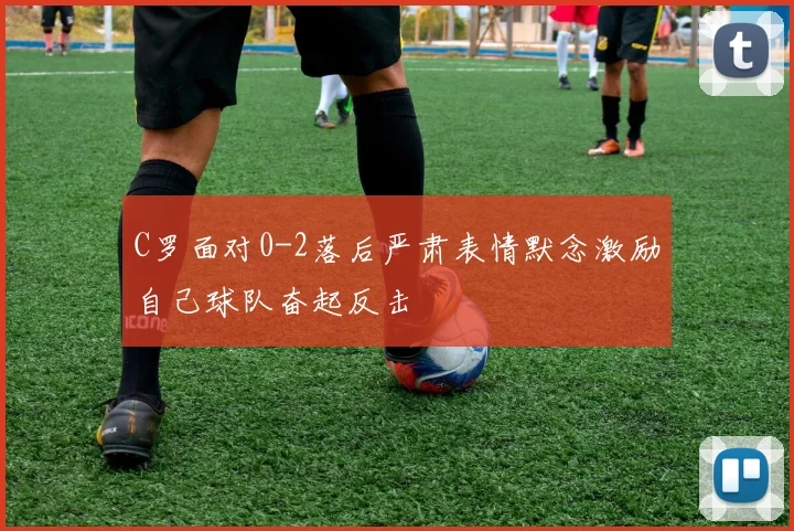 C罗面对0-2落后严肃表情默念激励自己球队奋起反击