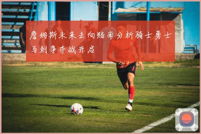 詹姆斯未来去向赔率分析骑士勇士马刺争夺战开启