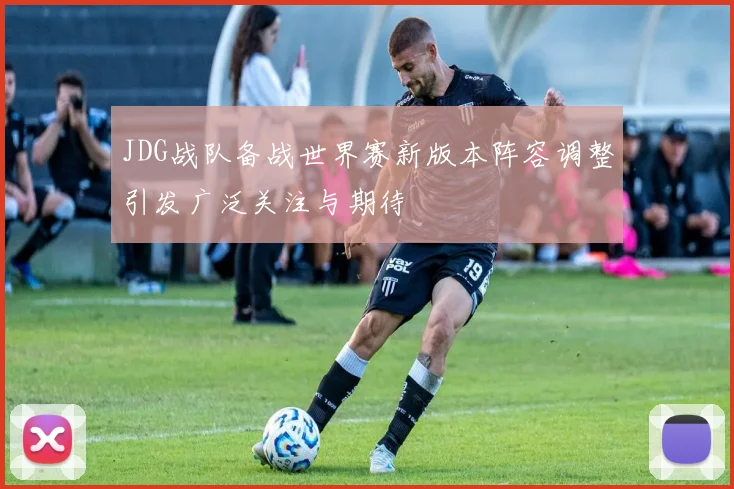 JDG战队备战世界赛新版本阵容调整引发广泛关注与期待