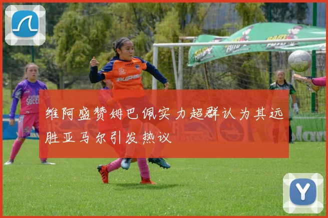 维阿盛赞姆巴佩实力超群认为其远胜亚马尔引发热议