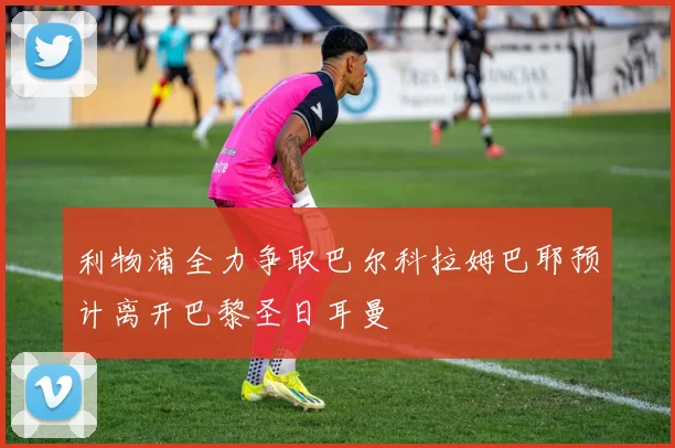 利物浦全力争取巴尔科拉姆巴耶预计离开巴黎圣日耳曼