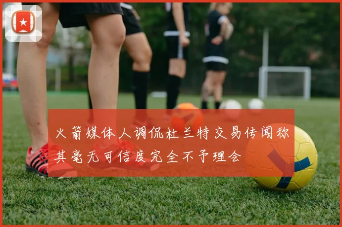 火箭媒体人调侃杜兰特交易传闻称其毫无可信度完全不予理会