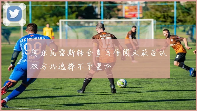 阿尔瓦雷斯转会皇马传闻未获否认双方均选择不予置评