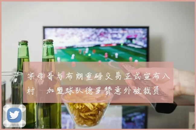 字母哥与布朗重磅交易正式宣布八村塁加盟球队德罗赞意外被裁员