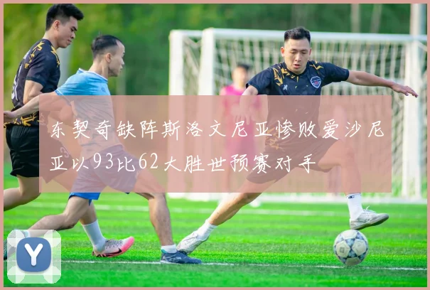 东契奇缺阵斯洛文尼亚惨败爱沙尼亚以93比62大胜世预赛对手