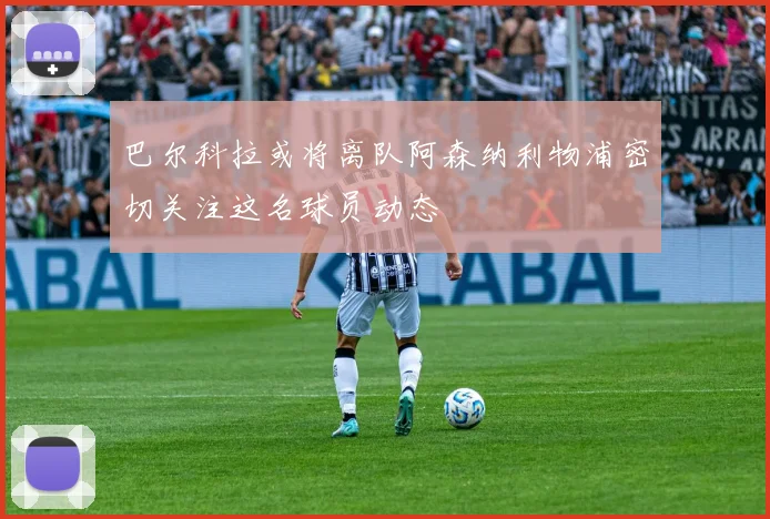 巴尔科拉或将离队阿森纳利物浦密切关注这名球员动态