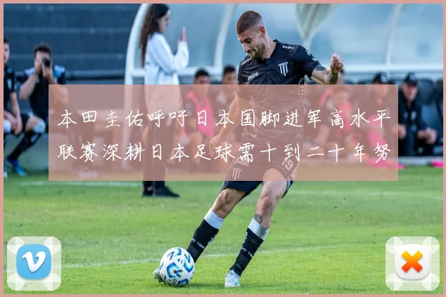 本田圭佑呼吁日本国脚进军高水平联赛深耕日本足球需十到二十年努力