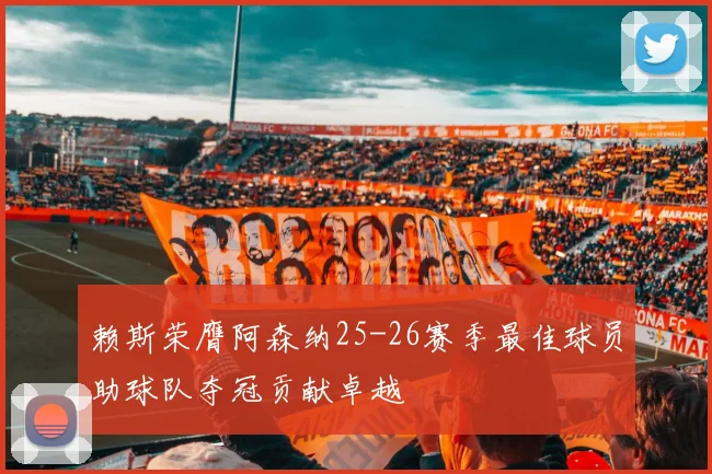 赖斯荣膺阿森纳25-26赛季最佳球员助球队夺冠贡献卓越