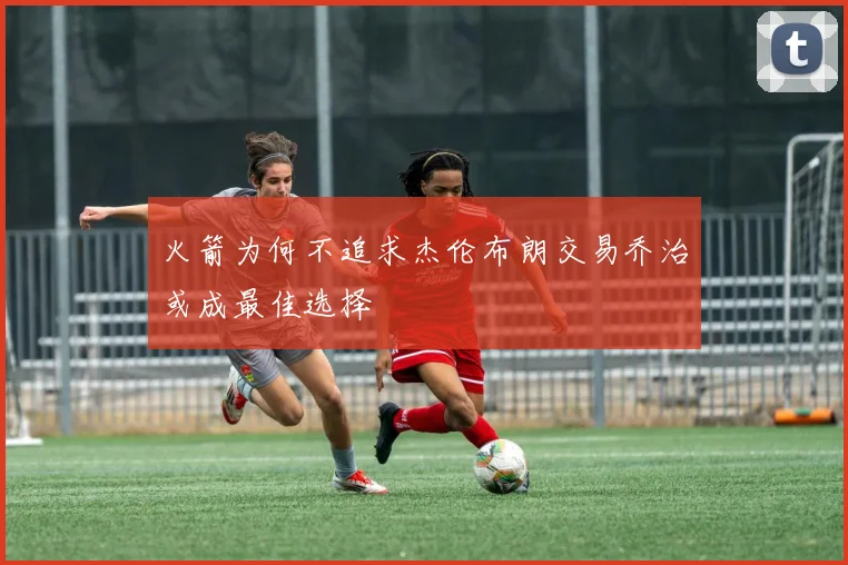 火箭为何不追求杰伦布朗交易乔治或成最佳选择